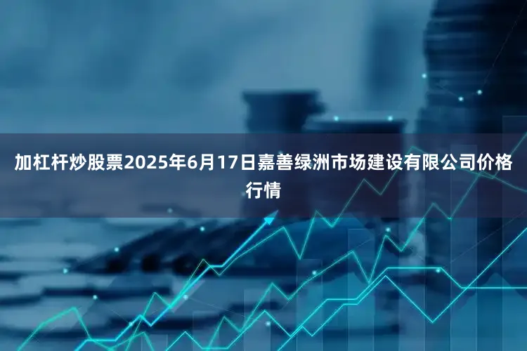 加杠杆炒股票2025年6月17日嘉善绿洲市场建设有限公司价格行情