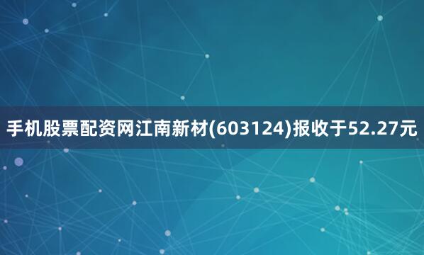 手机股票配资网江南新材(603124)报收于52.27元