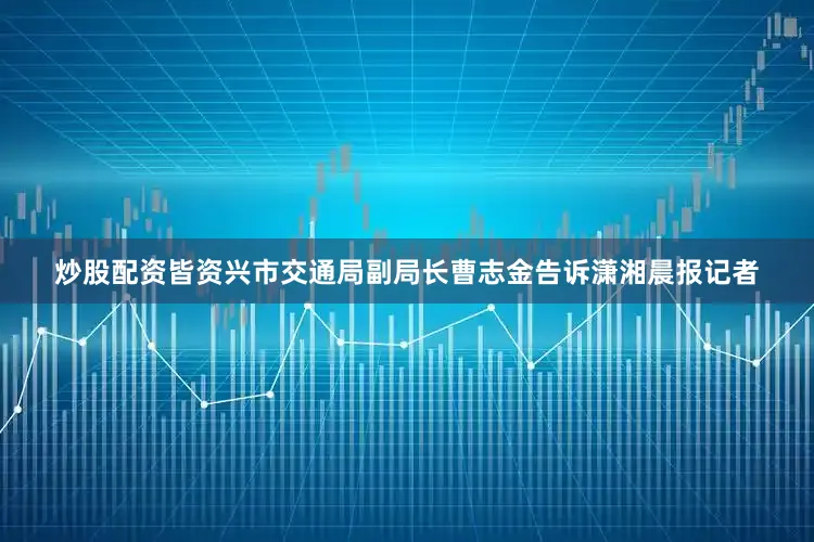 炒股配资皆资兴市交通局副局长曹志金告诉潇湘晨报记者