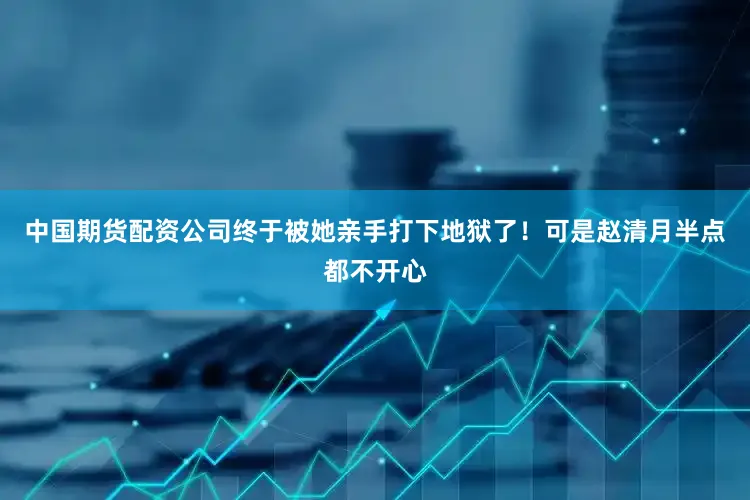 中国期货配资公司终于被她亲手打下地狱了！可是赵清月半点都不开心