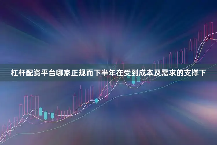 杠杆配资平台哪家正规而下半年在受到成本及需求的支撑下