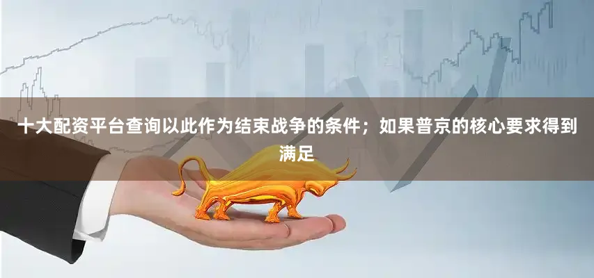 十大配资平台查询以此作为结束战争的条件；如果普京的核心要求得到满足
