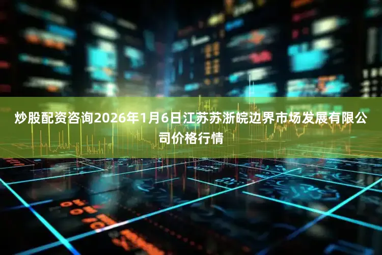 炒股配资咨询2026年1月6日江苏苏浙皖边界市场发展有限公司价格行情