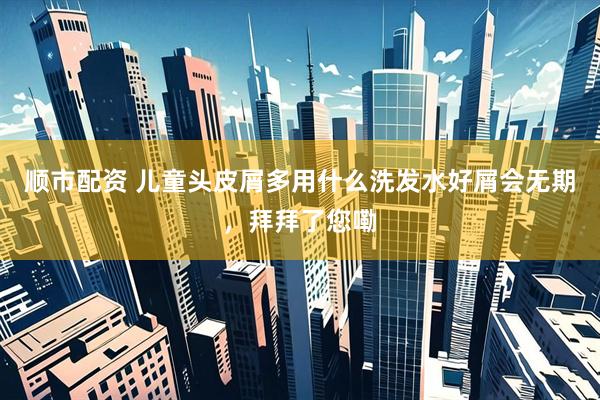 顺市配资 儿童头皮屑多用什么洗发水好屑会无期，拜拜了您嘞