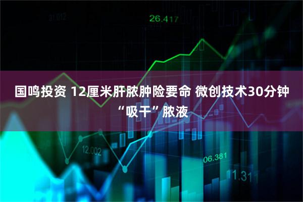 国鸣投资 12厘米肝脓肿险要命 微创技术30分钟“吸干”脓液
