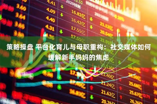 策略操盘 平台化育儿与母职重构：社交媒体如何缓解新手妈妈的焦虑