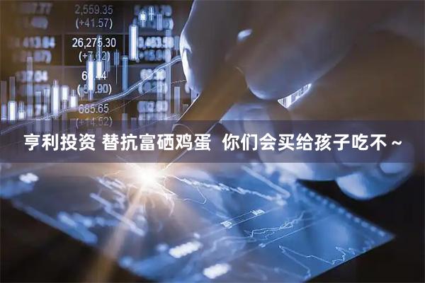 亨利投资 替抗富硒鸡蛋  你们会买给孩子吃不～
