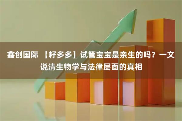 鑫创国际 【籽多多】试管宝宝是亲生的吗？一文说清生物学与法律层面的真相