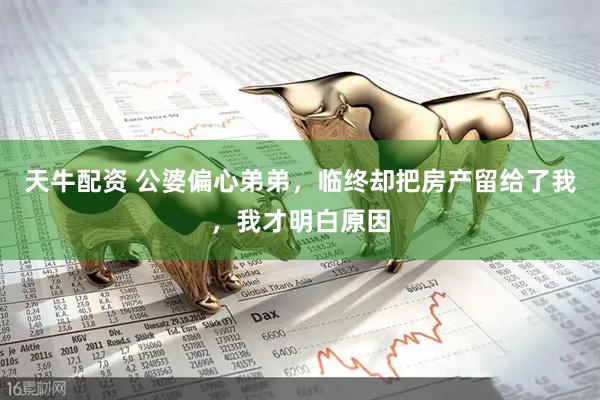 天牛配资 公婆偏心弟弟，临终却把房产留给了我，我才明白原因