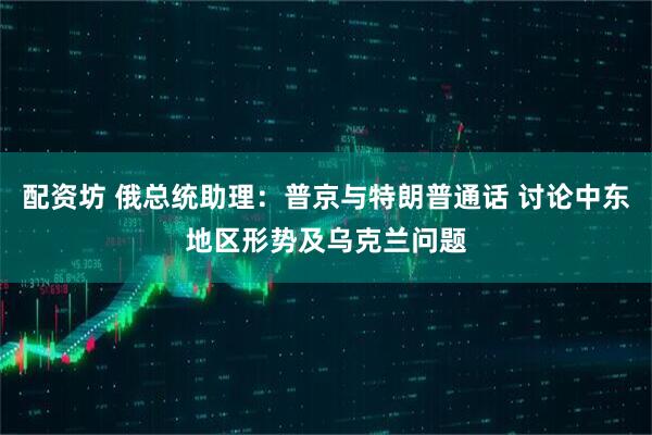 配资坊 俄总统助理：普京与特朗普通话 讨论中东地区形势及乌克兰问题