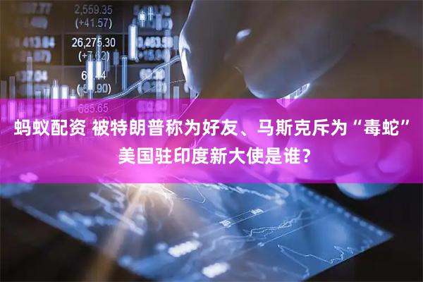 蚂蚁配资 被特朗普称为好友、马斯克斥为“毒蛇” 美国驻印度新大使是谁？