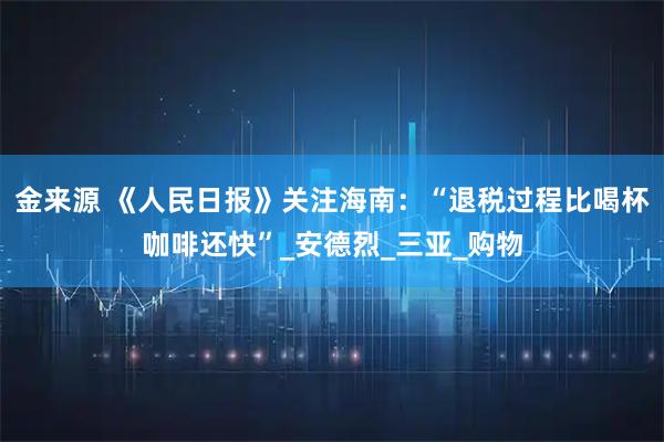 金来源 《人民日报》关注海南：“退税过程比喝杯咖啡还快”_安德烈_三亚_购物