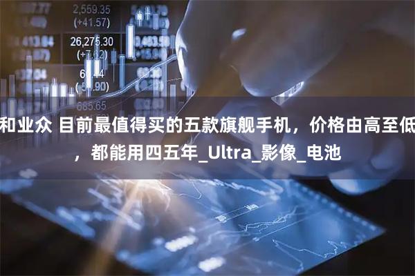 和业众 目前最值得买的五款旗舰手机，价格由高至低，都能用四五年_Ultra_影像_电池