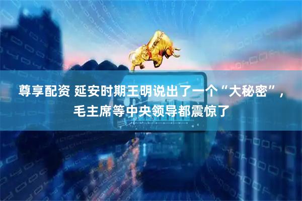 尊享配资 延安时期王明说出了一个“大秘密”，毛主席等中央领导都震惊了