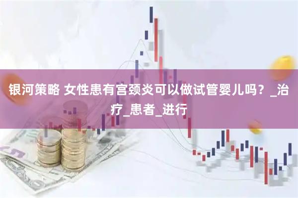 银河策略 女性患有宫颈炎可以做试管婴儿吗？_治疗_患者_进行