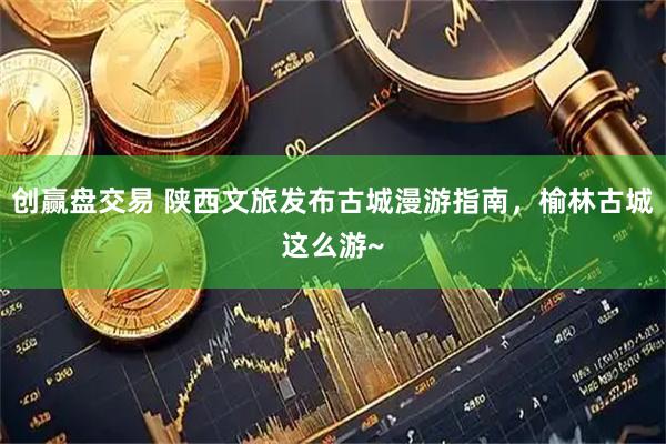 创赢盘交易 陕西文旅发布古城漫游指南，榆林古城这么游~
