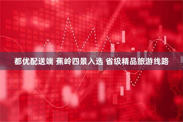 都优配送端 蕉岭四景入选 省级精品旅游线路