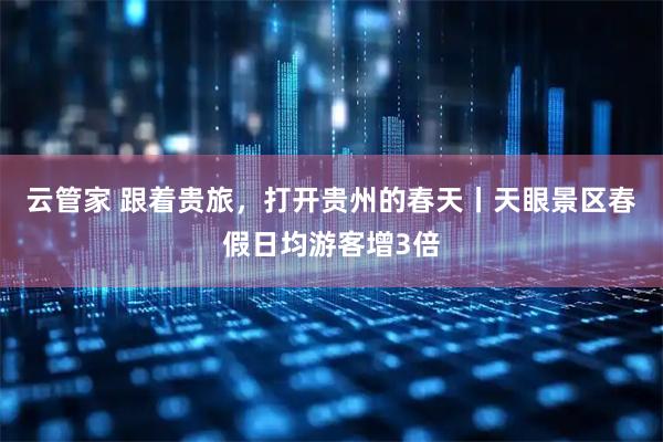 云管家 跟着贵旅，打开贵州的春天丨天眼景区春假日均游客增3倍