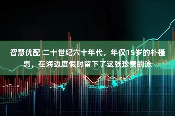智慧优配 二十世纪六十年代，年仅15岁的朴槿惠，在海边度假时留下了这张珍贵的泳