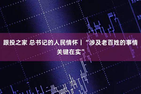跟投之家 总书记的人民情怀丨“涉及老百姓的事情关键在实”