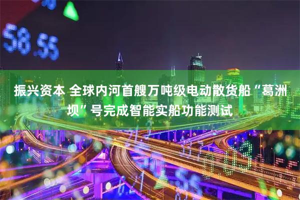 振兴资本 全球内河首艘万吨级电动散货船“葛洲坝”号完成智能实船功能测试