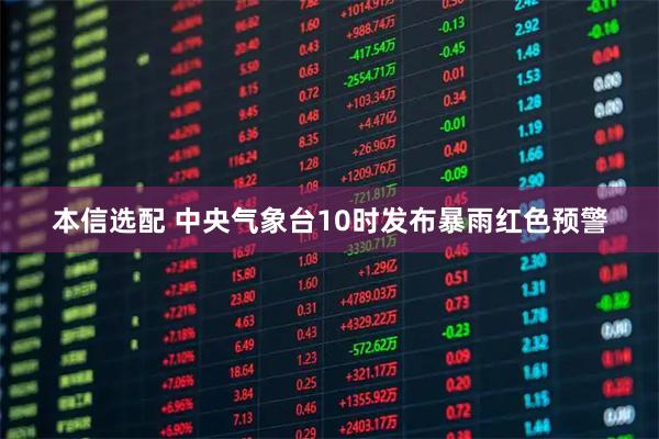 本信选配 中央气象台10时发布暴雨红色预警